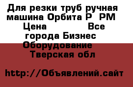 Для резки труб(ручная) машина Орбита-Р, РМ › Цена ­ 80 000 - Все города Бизнес » Оборудование   . Тверская обл.